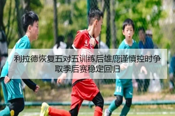 利拉德恢复五对五训练后雄鹿谨慎控时争取季后赛稳定回归